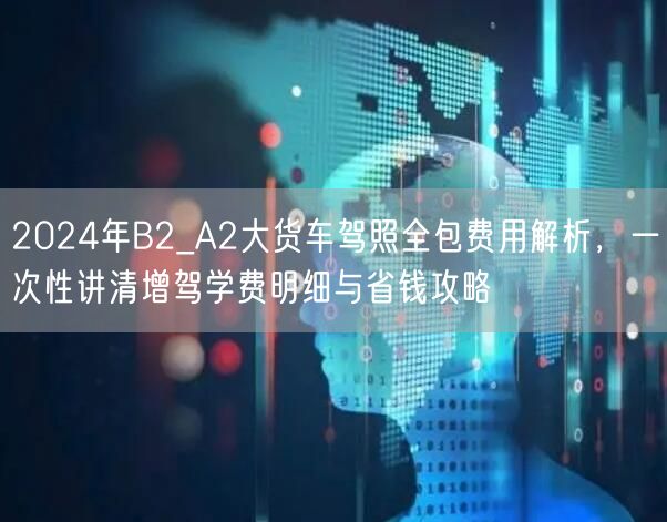 2024年B2_A2大货车驾照全包费用解析，一次性讲清增驾学费明细与省钱攻略