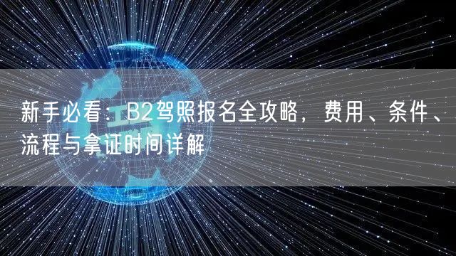 新手必看：B2驾照报名全攻略，费用、条件、流程与拿证时间详解