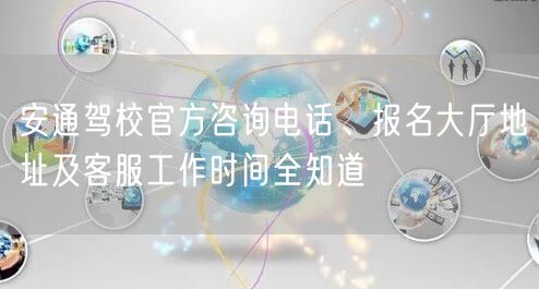 安通驾校官方咨询电话、报名大厅地址及客服工作时间全知道