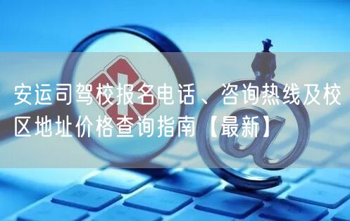 安运司驾校报名电话、咨询热线及校区地址价格查询指南【最新】