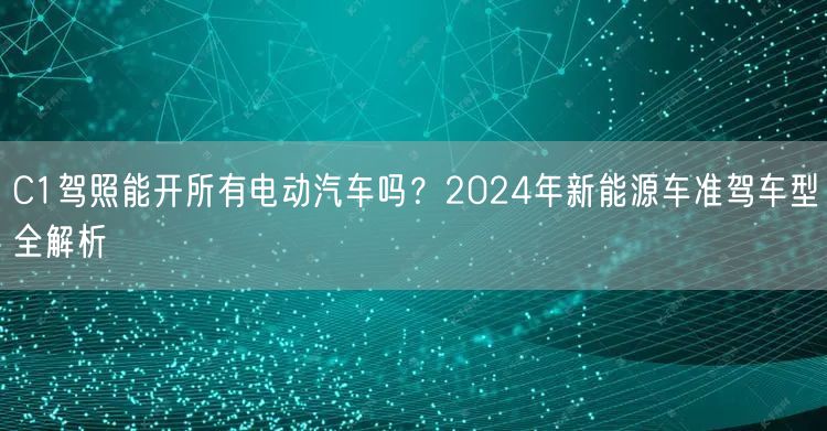 C1驾照能开所有电动汽车吗？2024年新能源车准驾车型全解析