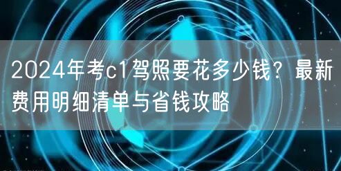 2024年考c1驾照要花多少钱？最新费用明细清单与省钱攻略