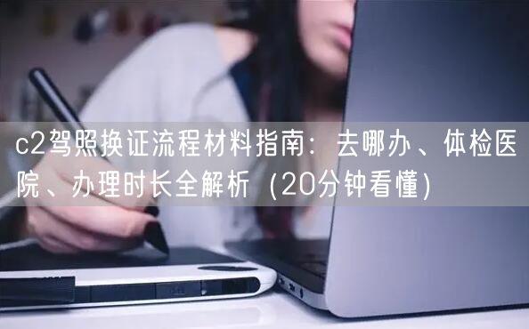 c2驾照换证流程材料指南:去哪办、体检医院、办理时长全解析(20分钟看懂) c2驾照换证流程材料指南:去哪办、体检医院、办理时长全解析(20分钟看懂)