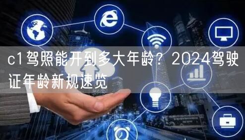 c1驾照能开到多大年龄？2024驾驶证年龄新规速览