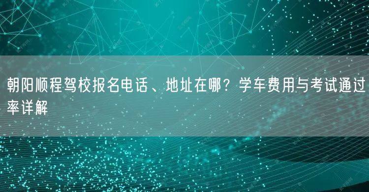 朝阳顺程驾校报名电话、地址在哪？学车费用与考试通过率详解