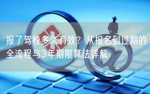 报了驾校多久有效？从报名到过期的全流程与3年期限算法详解