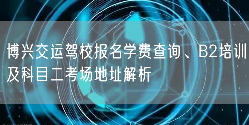 博兴交运驾校报名学费查询、B2培训及科目二考场地址解析