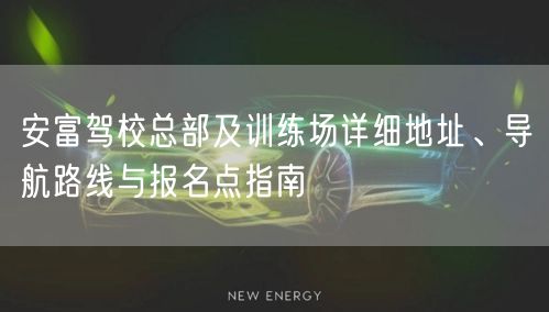 安富驾校总部及训练场详细地址、导航路线与报名点指南