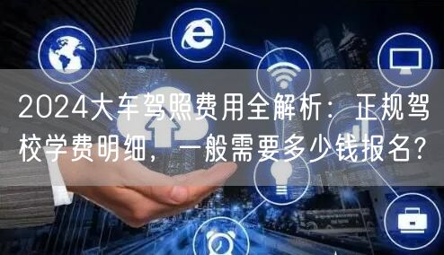 2024大车驾照费用全解析：正规驾校学费明细，一般需要多少钱报名？