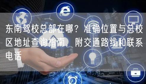 东南驾校总部在哪？准确位置与总校区地址查询指南，附交通路线和联系电话