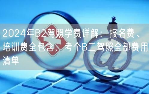 2024年B2驾照学费详解：报名费、培训费全包含，考个B二驾照全部费用清单