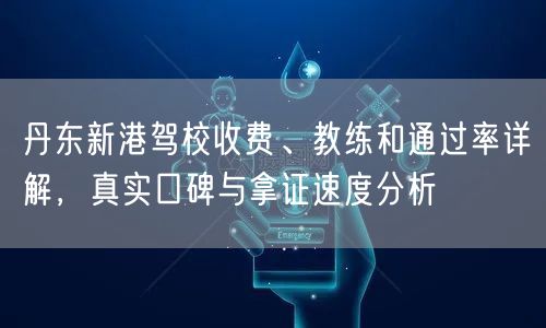 丹东新港驾校收费、教练和通过率详解,真实口碑与拿证速度分析