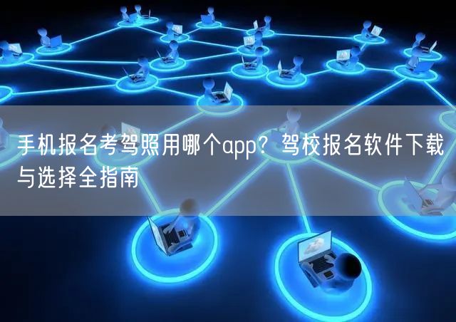 手机报名考驾照用哪个app？驾校报名软件下载与选择全指南