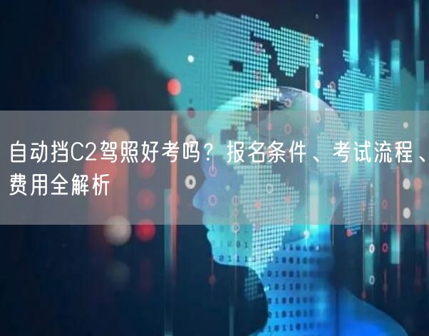 自动挡C2驾照好考吗？报名条件、考试流程、费用全解析
