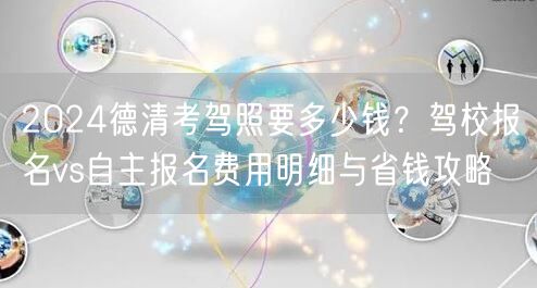 2024德清考驾照要多少钱？驾校报名vs自主报名费用明细与省钱攻略