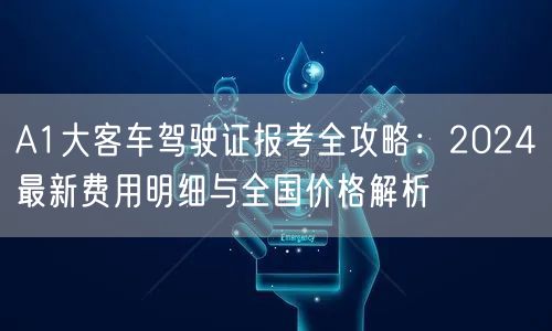 A1大客车驾驶证报考全攻略：2024最新费用明细与全国价格解析