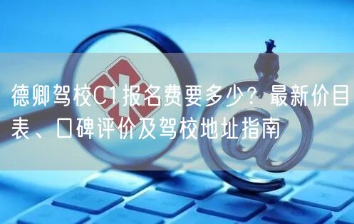 德卿驾校C1报名费要多少？最新价目表、口碑评价及驾校地址指南
