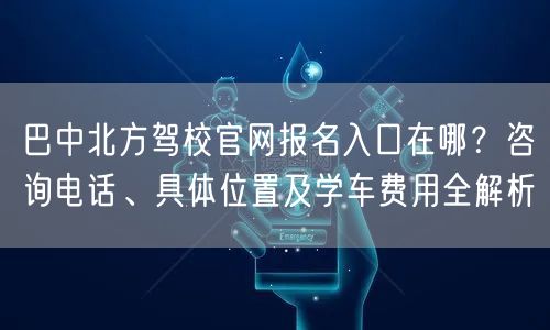 巴中北方驾校官网报名入口在哪？咨询电话、具体位置及学车费用全解析