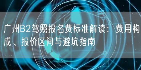 广州B2驾照报名费标准解读：费用构成、报价区间与避坑指南