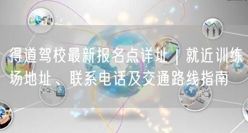 得道驾校最新报名点详址｜就近训练场地址、联系电话及交通路线指南