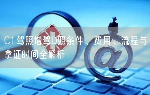 C1驾照增驾D照条件、费用、流程与拿证时间全解析