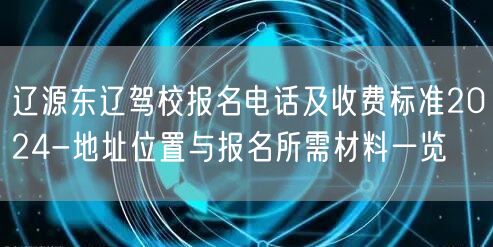 辽源东辽驾校报名电话及收费标准2024-地址位置与报名所需材料一览