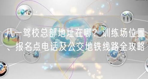 八一驾校总部地址在哪?训练场位置、报名点电话及公交地铁线路全攻略