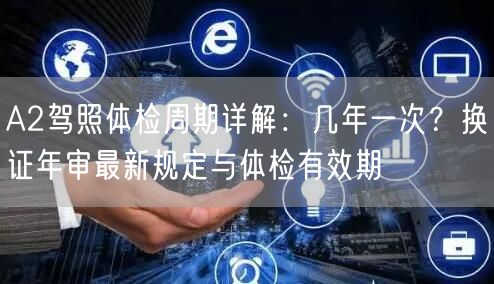 A2驾照体检周期详解：几年一次？换证年审最新规定与体检有效期