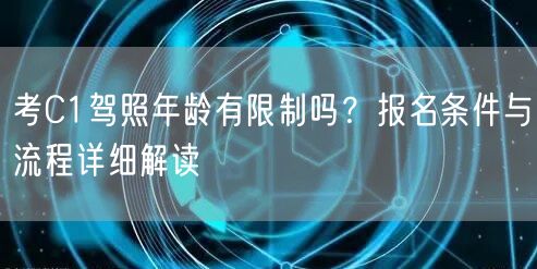考C1驾照年龄有限制吗?报名条件与流程详细解读