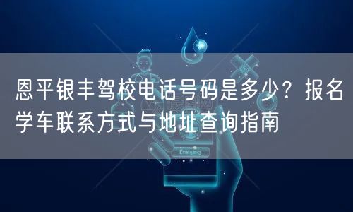 恩平银丰驾校电话号码是多少？报名学车联系方式与地址查询指南