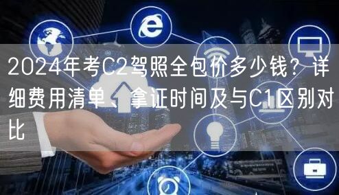 2024年考C2驾照全包价多少钱？详细费用清单、拿证时间及与C1区别对比