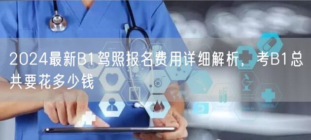 2024最新B1驾照报名费用详细解析，考B1总共要花多少钱