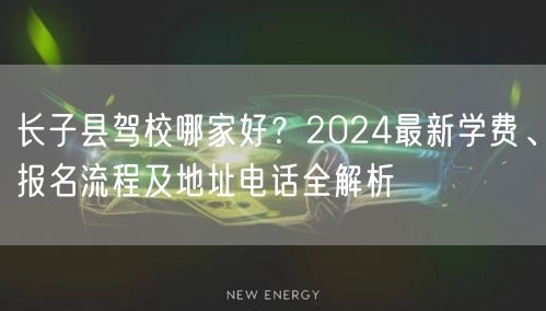 长子县驾校哪家好?2024最新学费、报名流程及地址电话全解析