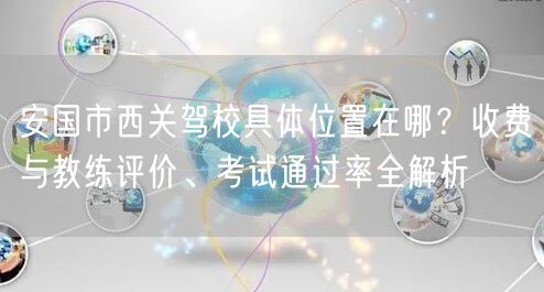 安国市西关驾校具体位置在哪？收费与教练评价、考试通过率全解析