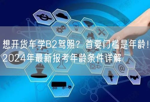 想开货车学B2驾照？首要门槛是年龄！2024年最新报考年龄条件详解