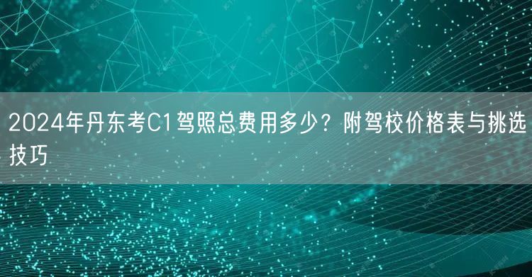 2024年丹东考C1驾照总费用多少？附驾校价格表与挑选技巧