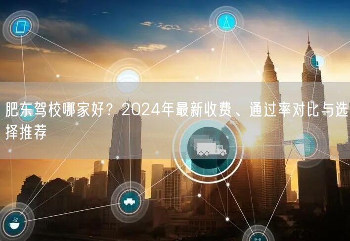 肥东驾校哪家好？2024年最新收费、通过率对比与选择推荐