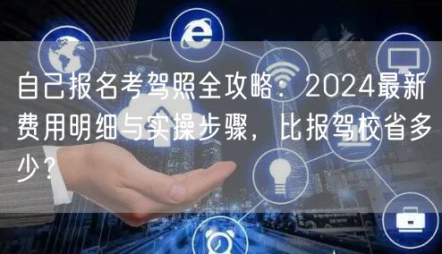 自己报名考驾照全攻略:2024最新费用明细与实操步骤,比报驾校省多少?