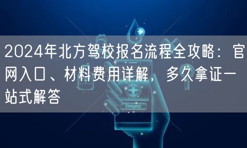 2024年北方驾校报名流程全攻略：官网入口、材料费用详解，多久拿证一站式解答