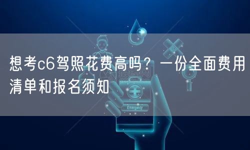 想考c6驾照花费高吗?一份全面费用清单和报名须知