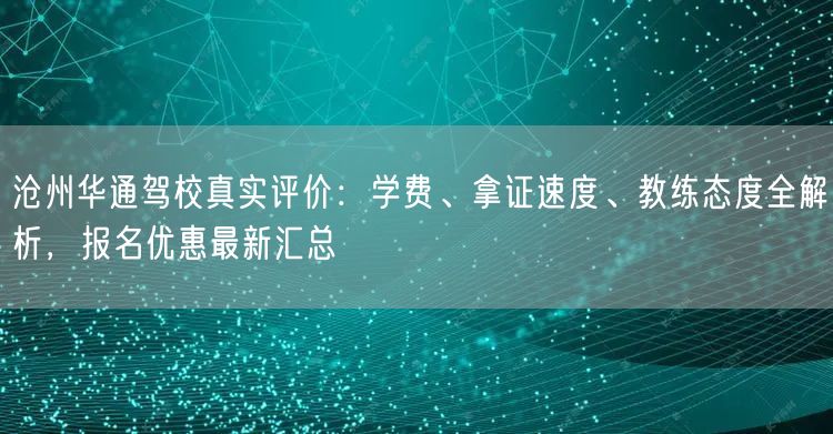 沧州华通驾校真实评价：学费、拿证速度、教练态度全解析，报名优惠最新汇总