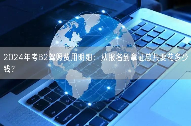 2024年考B2驾照费用明细:从报名到拿证总共要花多少钱? 2024年考B2驾照费用明细:从报名到拿证总共要花多少钱?