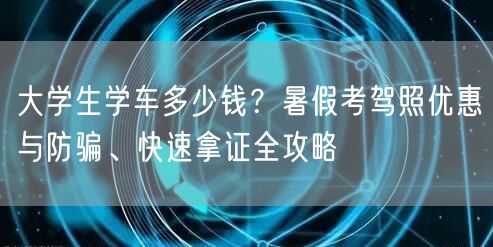 大学生学车多少钱?暑假考驾照优惠与防骗、快速拿证全攻略