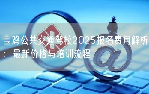 宝鸡公共交通驾校2025报名费用解析：最新价格与培训流程