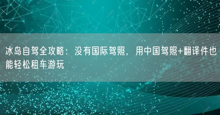 冰岛自驾全攻略：没有国际驾照，用中国驾照+翻译件也能轻松租车游玩