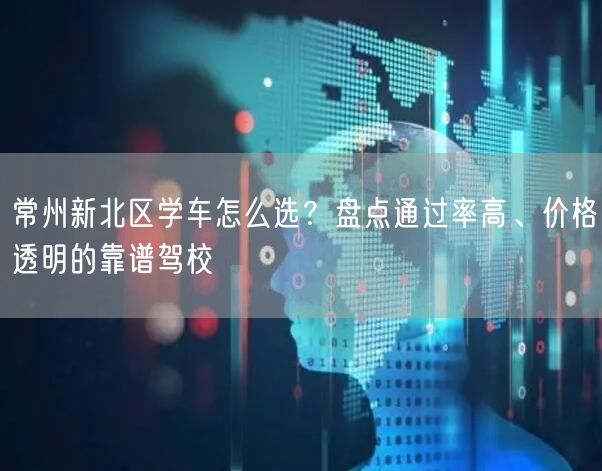 常州新北区学车怎么选？盘点通过率高、价格透明的靠谱驾校