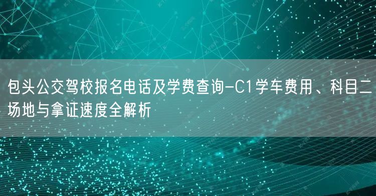 包头公交驾校报名电话及学费查询-C1学车费用、科目二场地与拿证速度全解析