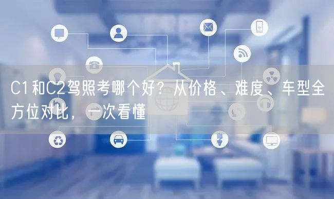 C1和C2驾照考哪个好？从价格、难度、车型全方位对比，一次看懂