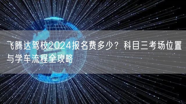 飞腾达驾校2024报名费多少？科目三考场位置与学车流程全攻略