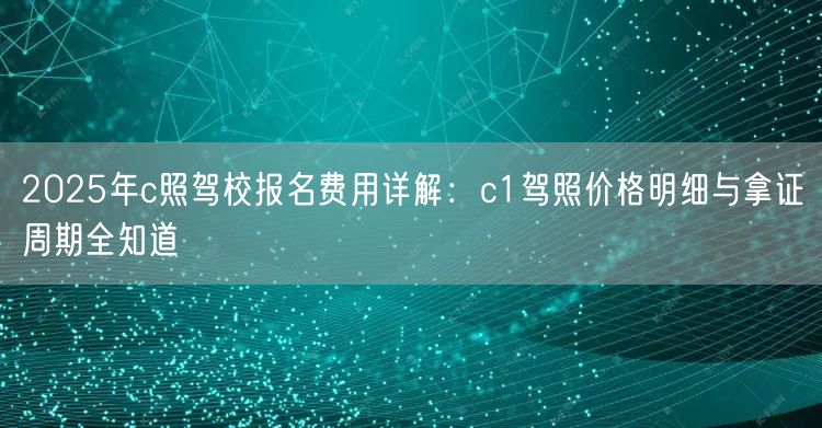 2025年c照驾校报名费用详解：c1驾照价格明细与拿证周期全知道